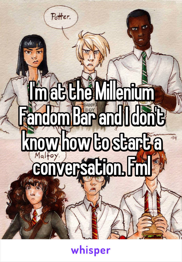 I'm at the Millenium Fandom Bar and I don't know how to start a conversation. Fml