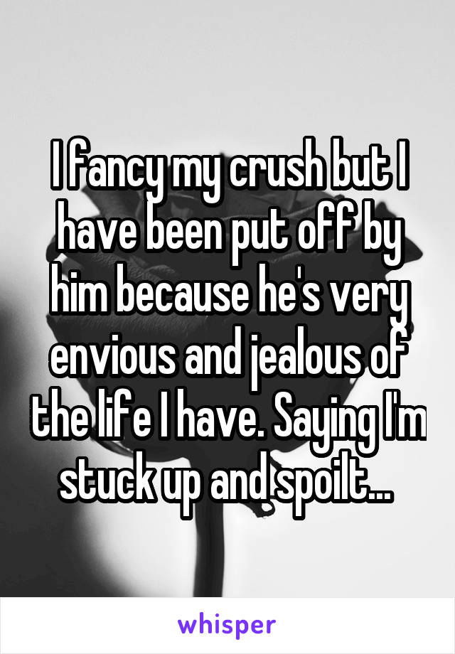 I fancy my crush but I have been put off by him because he's very envious and jealous of the life I have. Saying I'm stuck up and spoilt... 