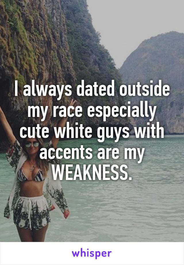 I always dated outside my race especially cute white guys with accents are my WEAKNESS.