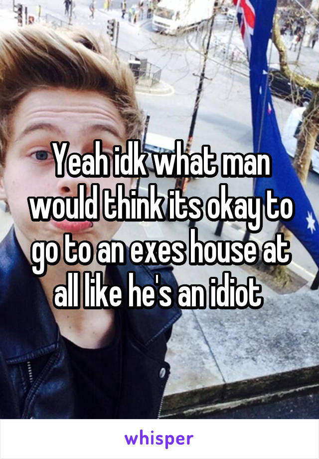 Yeah idk what man would think its okay to go to an exes house at all like he's an idiot 