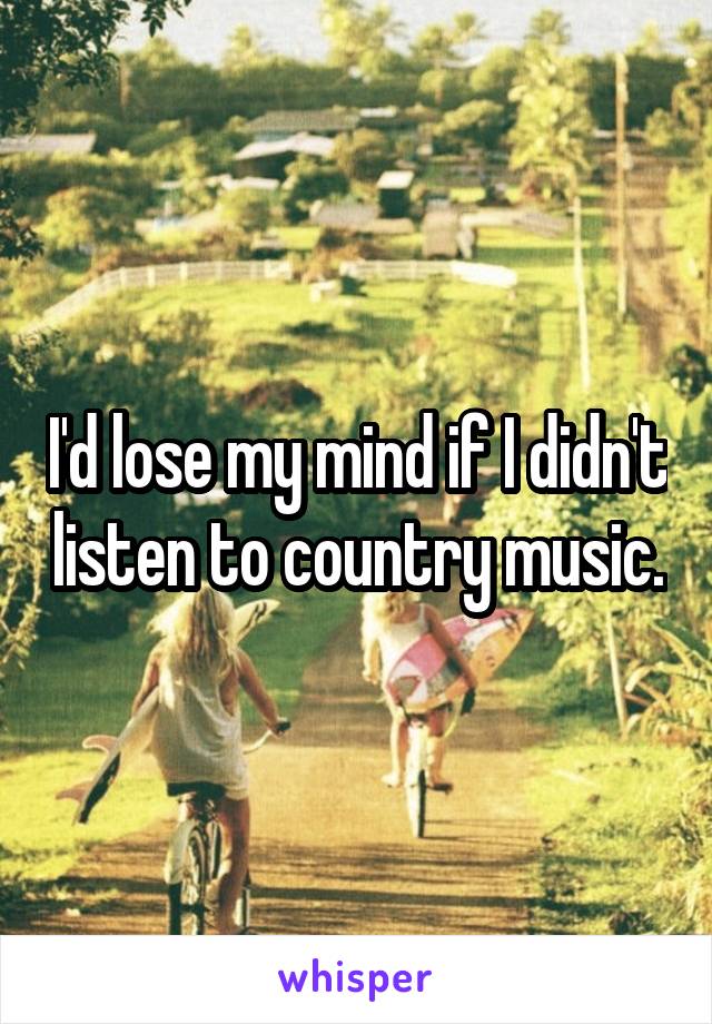 I'd lose my mind if I didn't listen to country music.