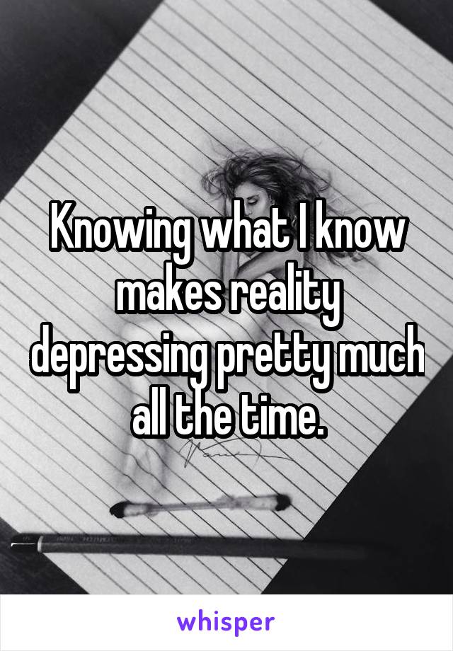 Knowing what I know makes reality depressing pretty much all the time.