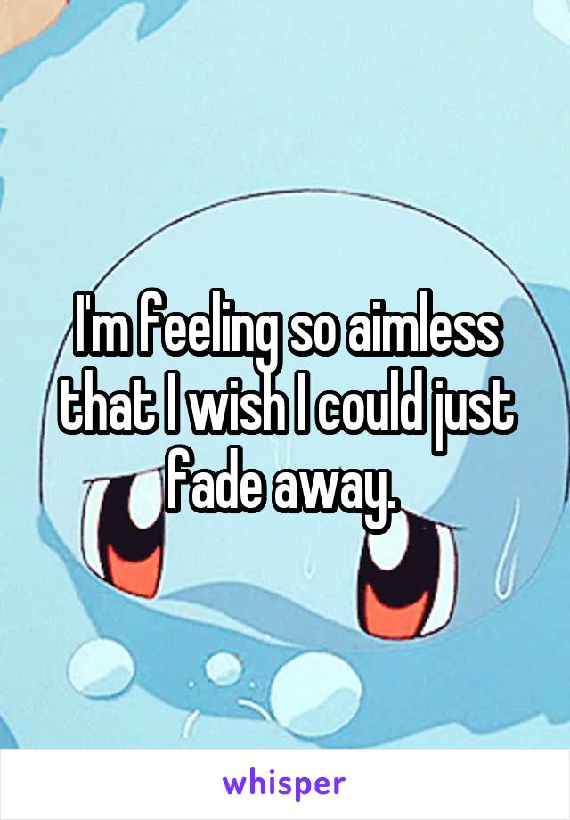 I'm feeling so aimless that I wish I could just fade away. 