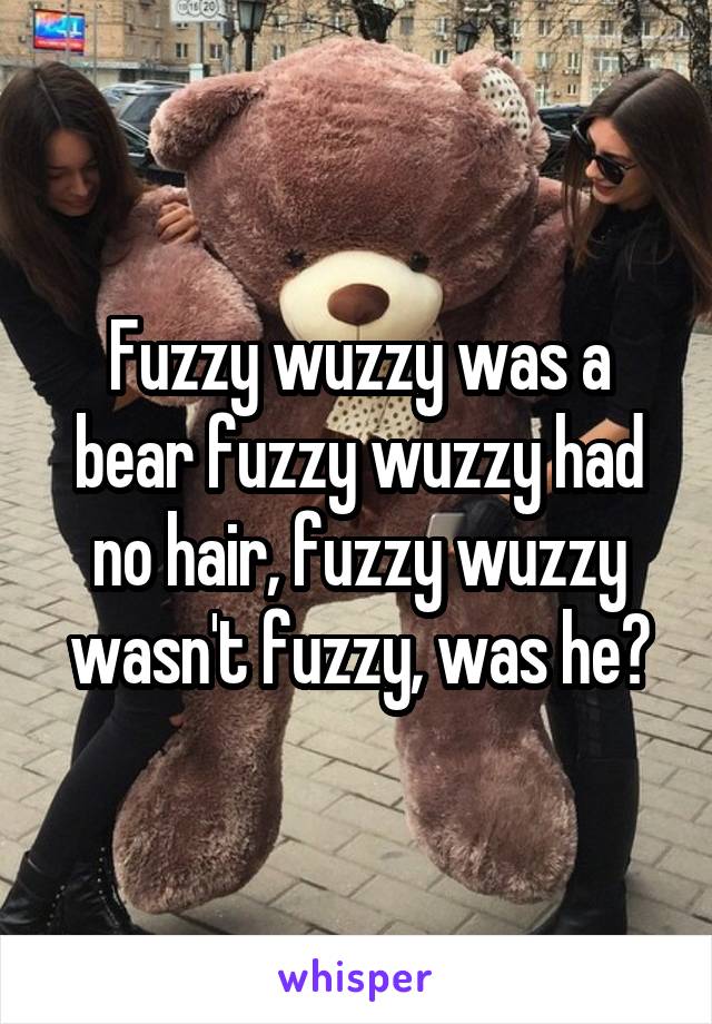 Fuzzy wuzzy was a bear fuzzy wuzzy had no hair, fuzzy wuzzy wasn't fuzzy, was he?