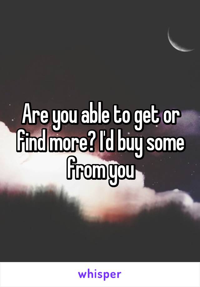 Are you able to get or find more? I'd buy some from you