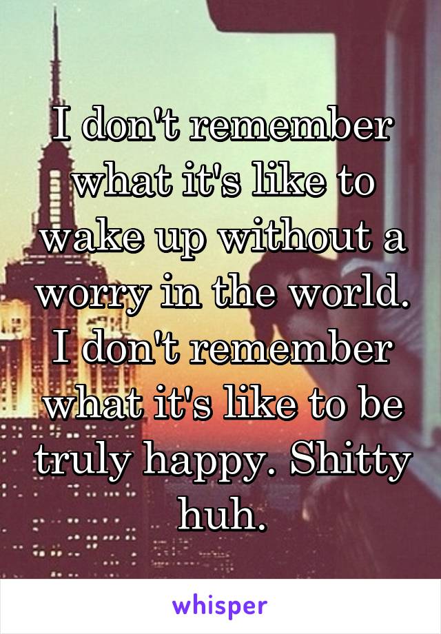 I don't remember what it's like to wake up without a worry in the world. I don't remember what it's like to be truly happy. Shitty huh.