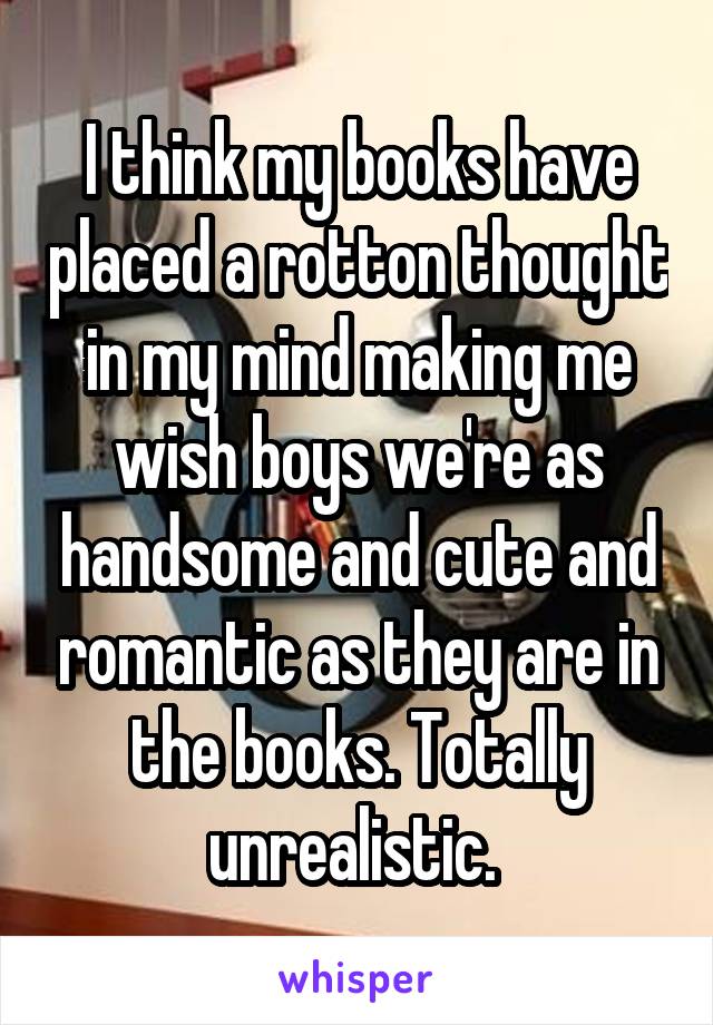 I think my books have placed a rotton thought in my mind making me wish boys we're as handsome and cute and romantic as they are in the books. Totally unrealistic. 