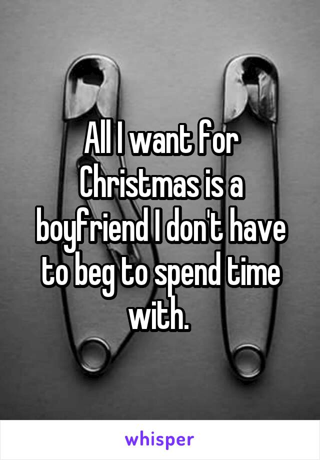 All I want for Christmas is a boyfriend I don't have to beg to spend time with. 