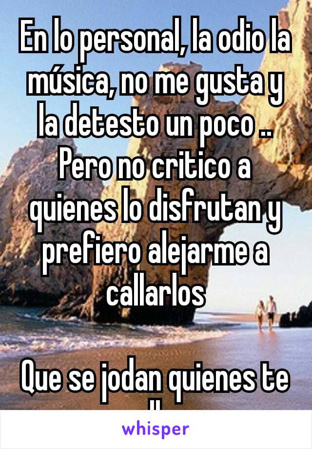 En lo personal, la odio la música, no me gusta y la detesto un poco ..
Pero no critico a quienes lo disfrutan y prefiero alejarme a callarlos

Que se jodan quienes te callan