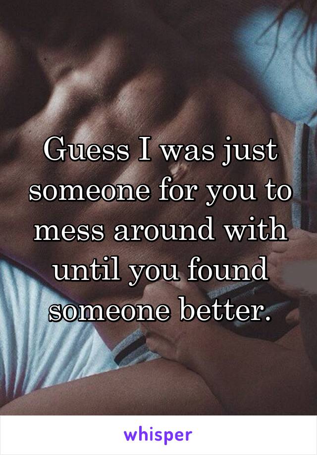 Guess I was just someone for you to mess around with until you found someone better.