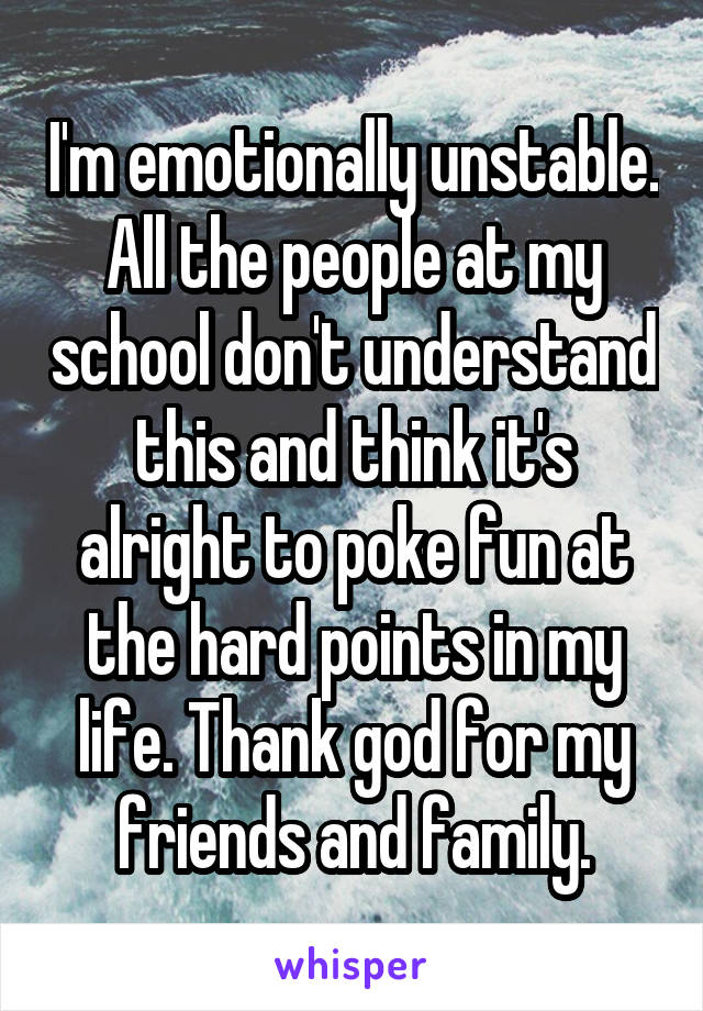 I'm emotionally unstable. All the people at my school don't understand this and think it's alright to poke fun at the hard points in my life. Thank god for my friends and family.