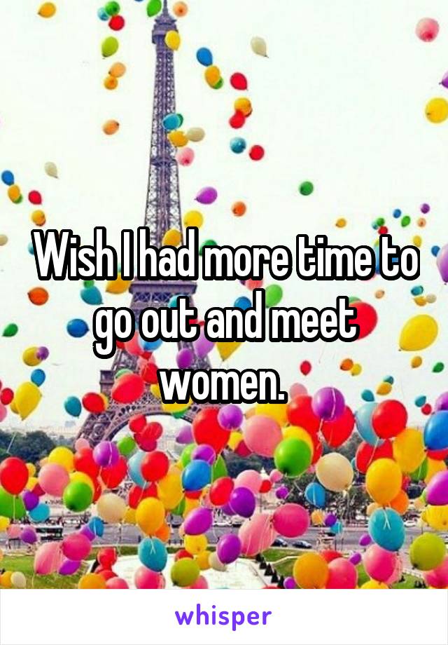 Wish I had more time to go out and meet women. 