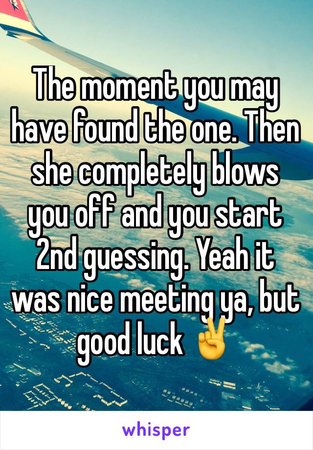 The moment you may have found the one. Then she completely blows you off and you start 2nd guessing. Yeah it was nice meeting ya, but good luck ✌️️