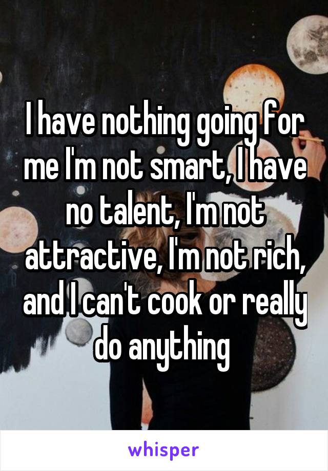 I have nothing going for me I'm not smart, I have no talent, I'm not attractive, I'm not rich, and I can't cook or really do anything 