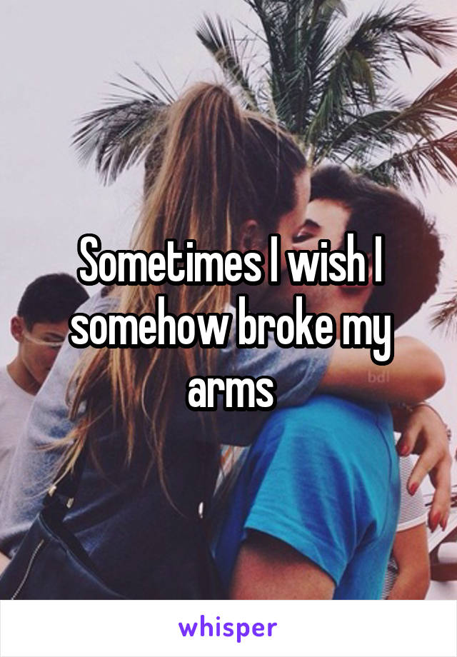 Sometimes I wish I somehow broke my arms