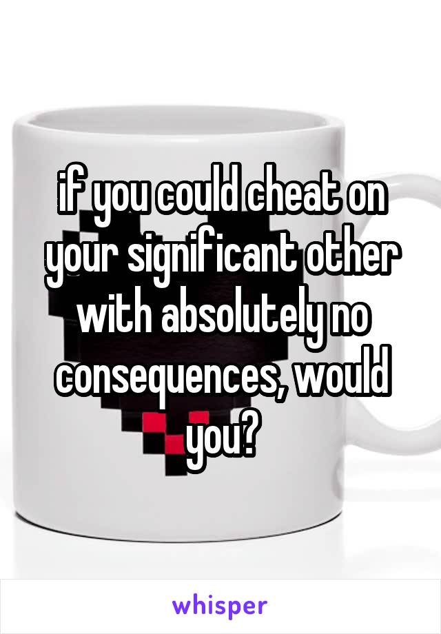 if you could cheat on your significant other with absolutely no consequences, would you?