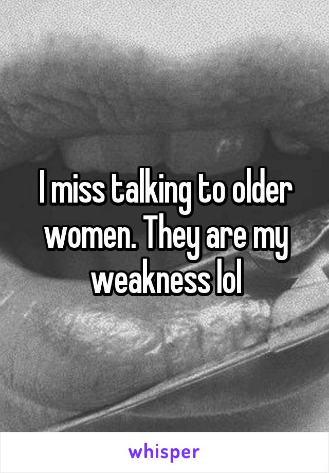 I miss talking to older women. They are my weakness lol