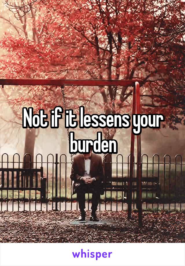 Not if it lessens your burden