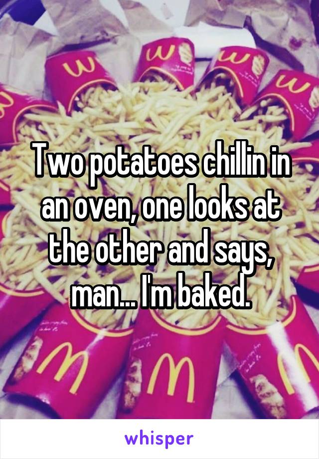 Two potatoes chillin in an oven, one looks at the other and says, man... I'm baked.