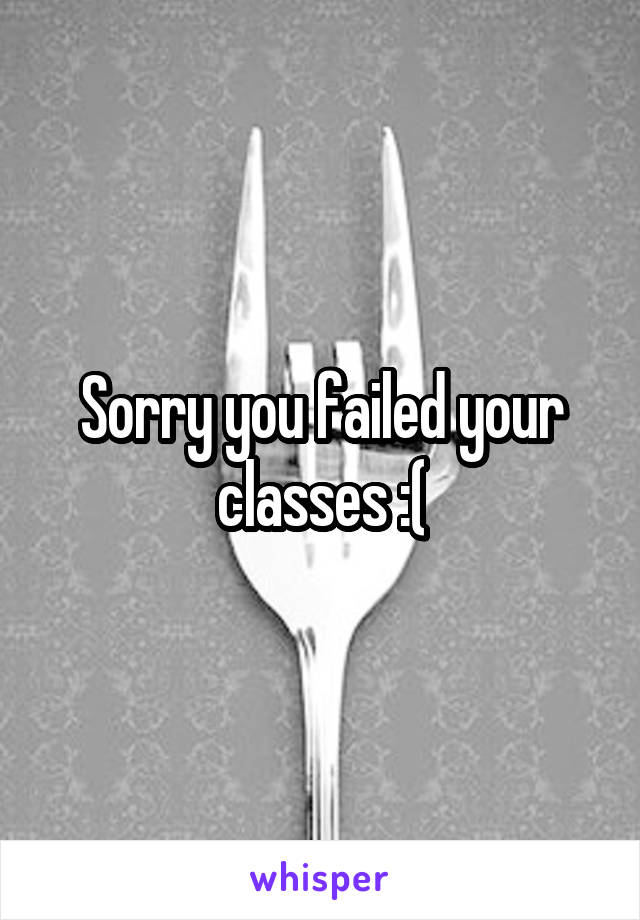 Sorry you failed your classes :(