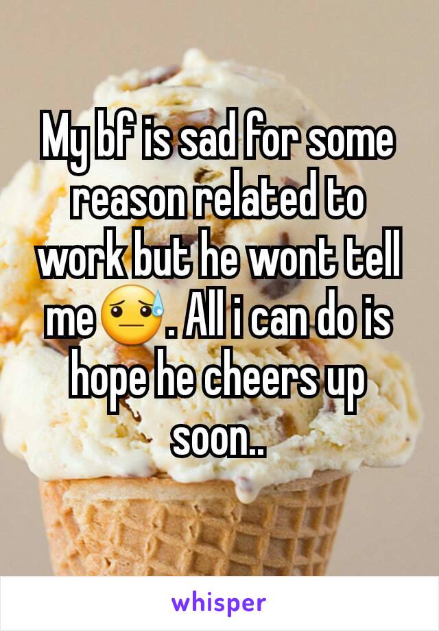 My bf is sad for some reason related to work but he wont tell me😓. All i can do is hope he cheers up soon..