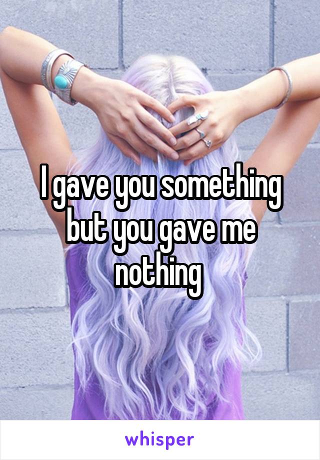 I gave you something but you gave me nothing 