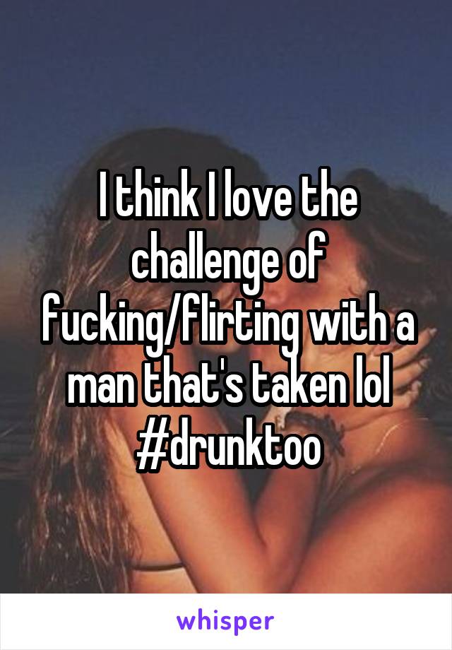 I think I love the challenge of fucking/flirting with a man that's taken lol #drunktoo