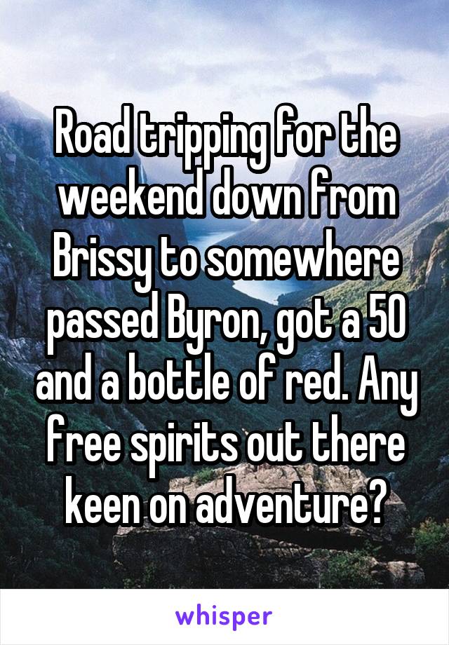 Road tripping for the weekend down from Brissy to somewhere passed Byron, got a 50 and a bottle of red. Any free spirits out there keen on adventure?