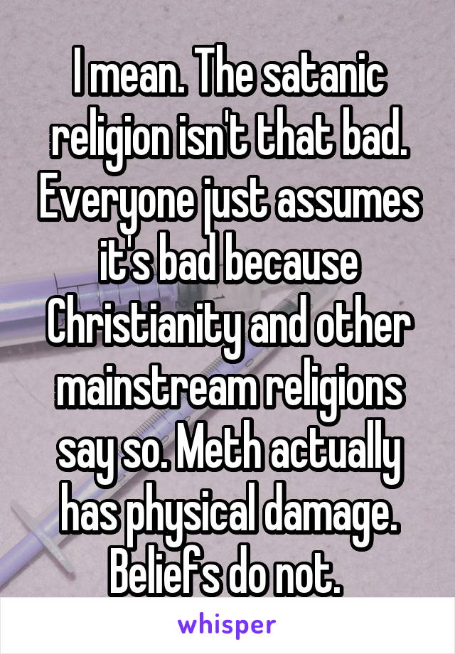 I mean. The satanic religion isn't that bad. Everyone just assumes it's bad because Christianity and other mainstream religions say so. Meth actually has physical damage. Beliefs do not. 