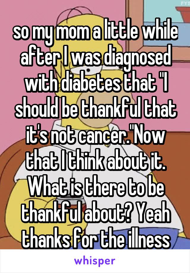 so my mom a little while after I was diagnosed with diabetes that "I should be thankful that it's not cancer."Now that I think about it. What is there to be thankful about? Yeah thanks for the illness