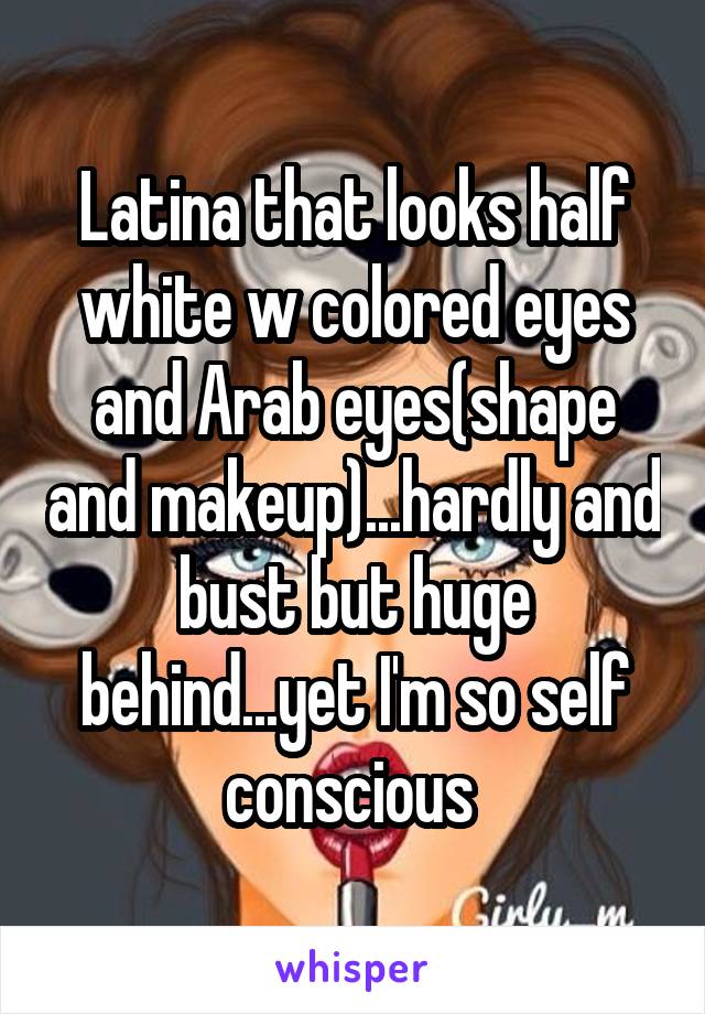 Latina that looks half white w colored eyes and Arab eyes(shape and makeup)...hardly and bust but huge behind...yet I'm so self conscious 