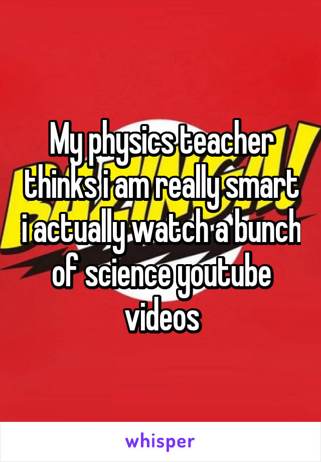 My physics teacher thinks i am really smart i actually watch a bunch of science youtube videos