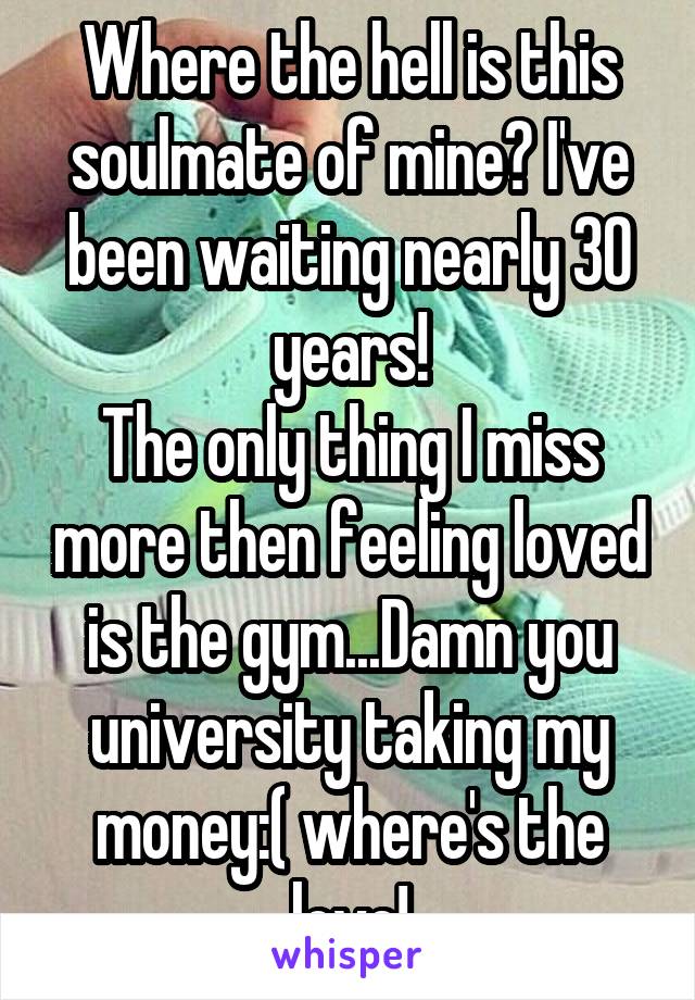 Where the hell is this soulmate of mine? I've been waiting nearly 30 years!
The only thing I miss more then feeling loved is the gym...Damn you university taking my money:( where's the love!