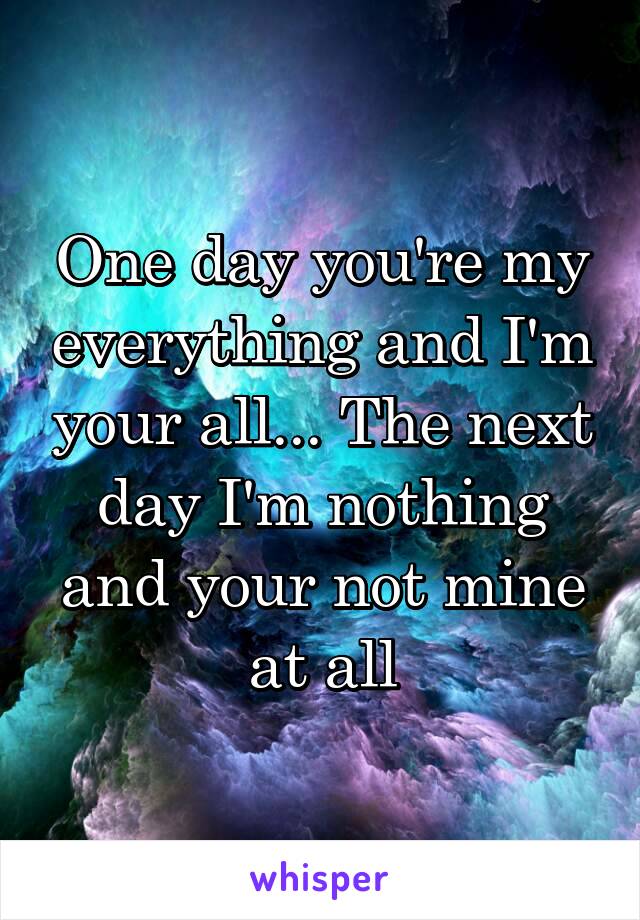 One day you're my everything and I'm your all... The next day I'm nothing and your not mine at all