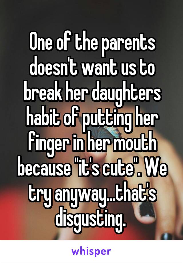 One of the parents doesn't want us to break her daughters habit of putting her finger in her mouth because "it's cute". We try anyway...that's disgusting. 