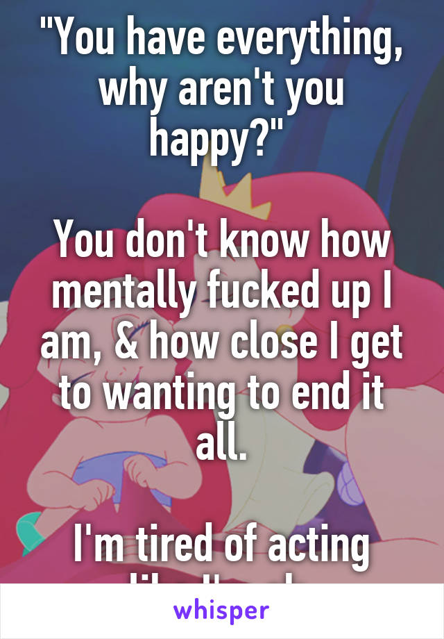 "You have everything, why aren't you happy?" 
 
You don't know how mentally fucked up I am, & how close I get to wanting to end it all.

I'm tired of acting like I'm ok.