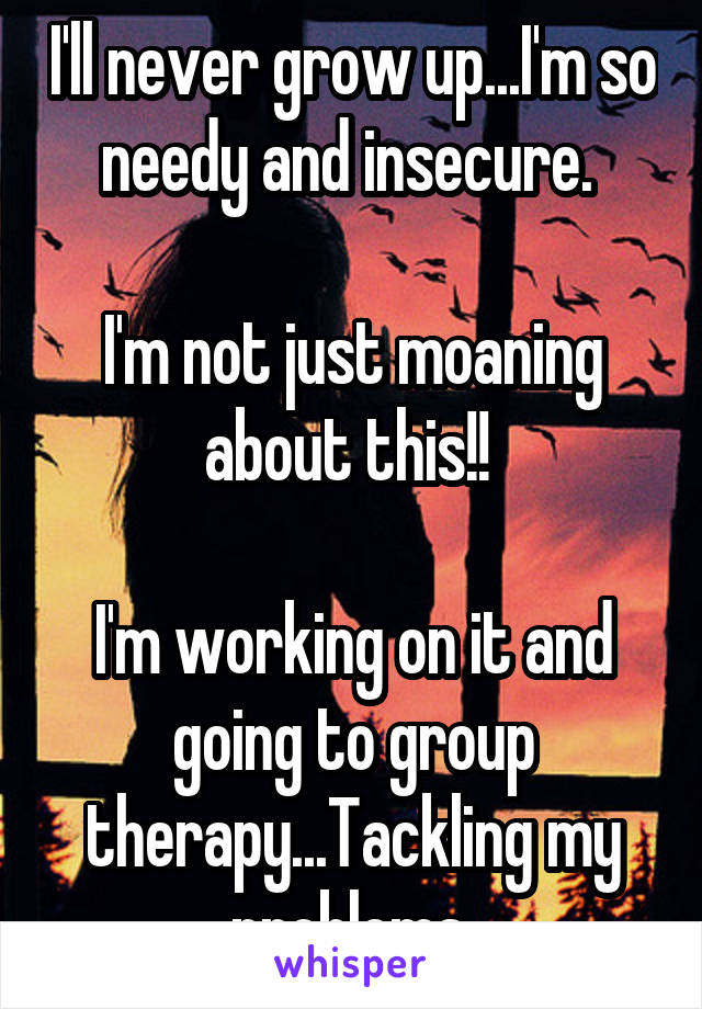 I'll never grow up...I'm so needy and insecure. 

I'm not just moaning about this!! 

I'm working on it and going to group therapy...Tackling my problems 