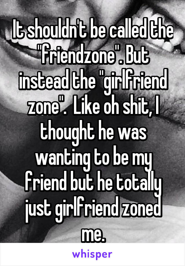 It shouldn't be called the "friendzone". But instead the "girlfriend zone".  Like oh shit, I thought he was wanting to be my friend but he totally just girlfriend zoned me.