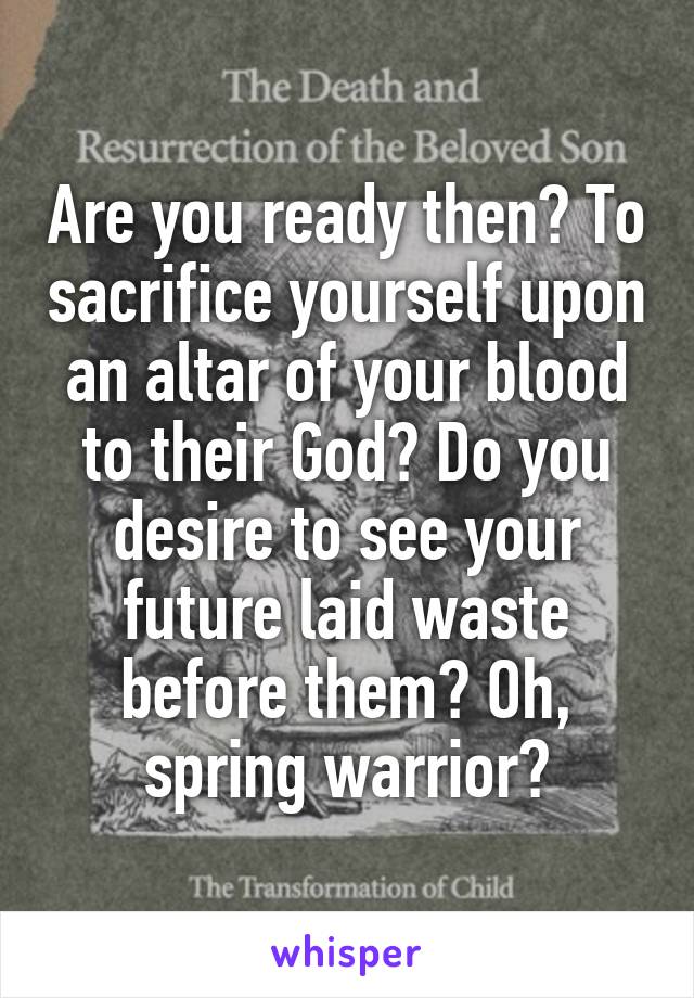 Are you ready then? To sacrifice yourself upon an altar of your blood to their God? Do you desire to see your future laid waste before them? Oh, spring warrior?