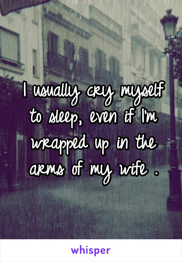 I usually cry myself to sleep, even if I'm wrapped up in the arms of my wife .