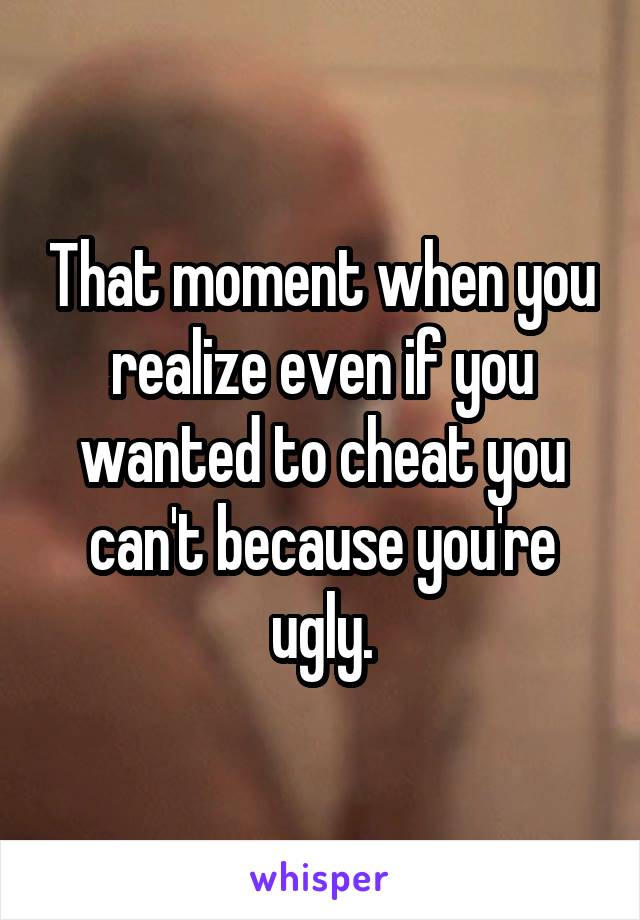 That moment when you realize even if you wanted to cheat you can't because you're ugly.