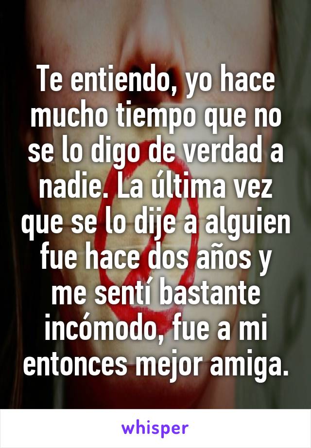 Te entiendo, yo hace mucho tiempo que no se lo digo de verdad a nadie. La última vez que se lo dije a alguien fue hace dos años y me sentí bastante incómodo, fue a mi entonces mejor amiga.