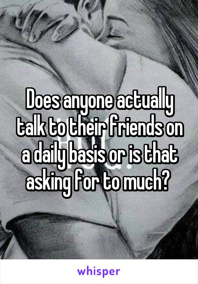 Does anyone actually talk to their friends on a daily basis or is that asking for to much? 