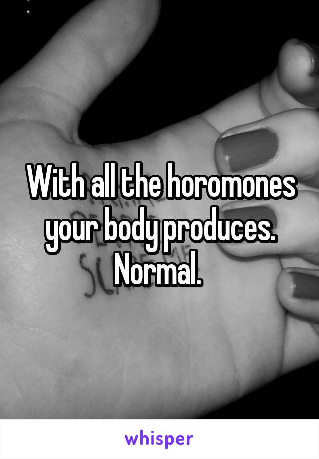 With all the horomones your body produces. Normal. 