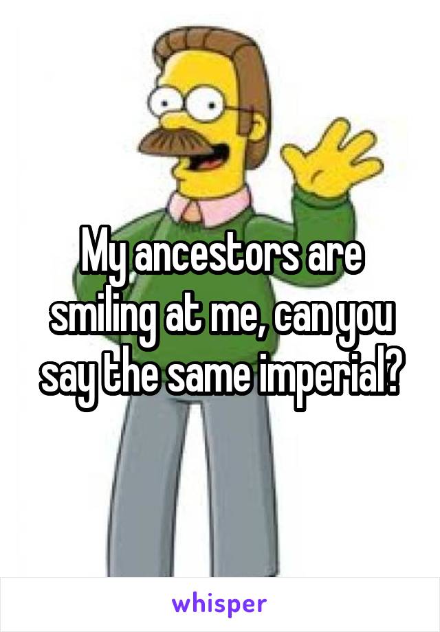 My ancestors are smiling at me, can you say the same imperial?