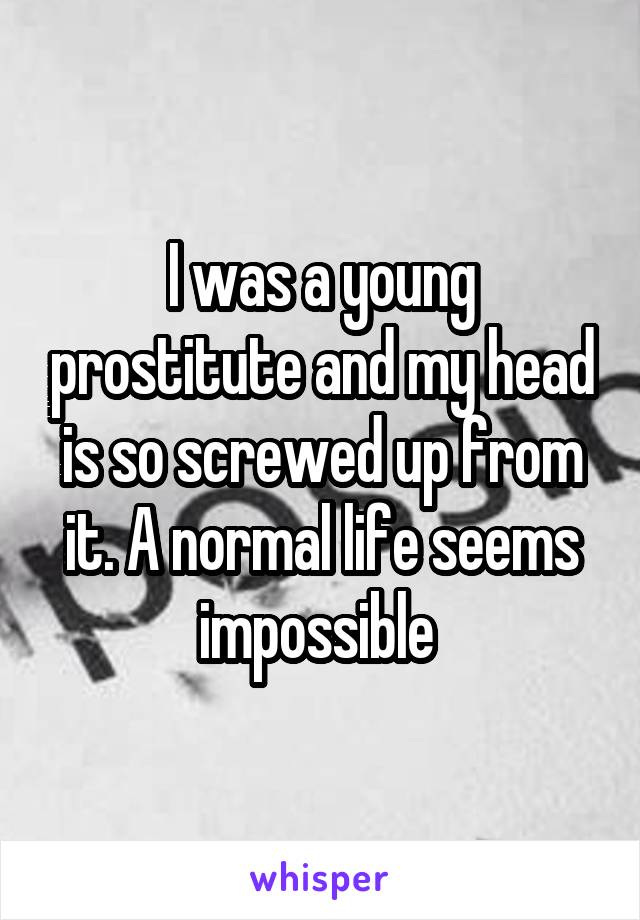 I was a young prostitute and my head is so screwed up from it. A normal life seems impossible 