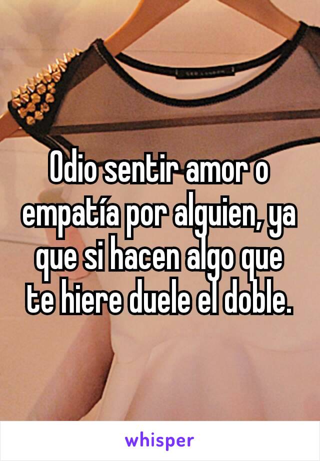 Odio sentir amor o empatía por alguien, ya que si hacen algo que te hiere duele el doble.