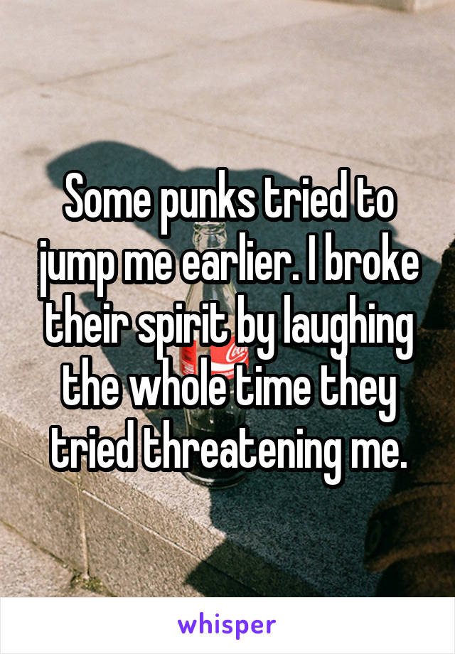 Some punks tried to jump me earlier. I broke their spirit by laughing the whole time they tried threatening me.