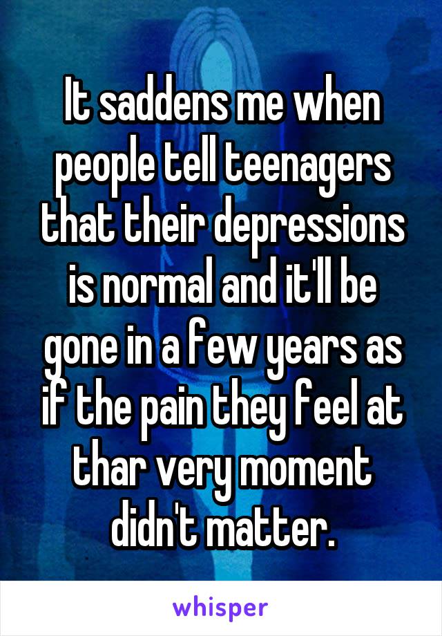 It saddens me when people tell teenagers that their depressions is normal and it'll be gone in a few years as if the pain they feel at thar very moment didn't matter.