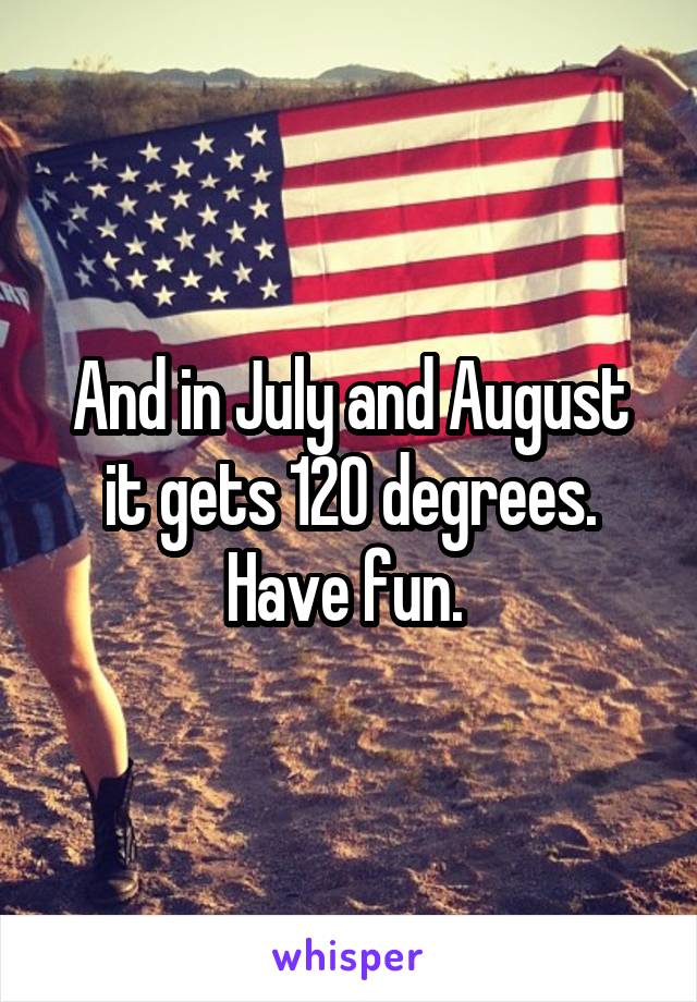 And in July and August it gets 120 degrees. Have fun. 